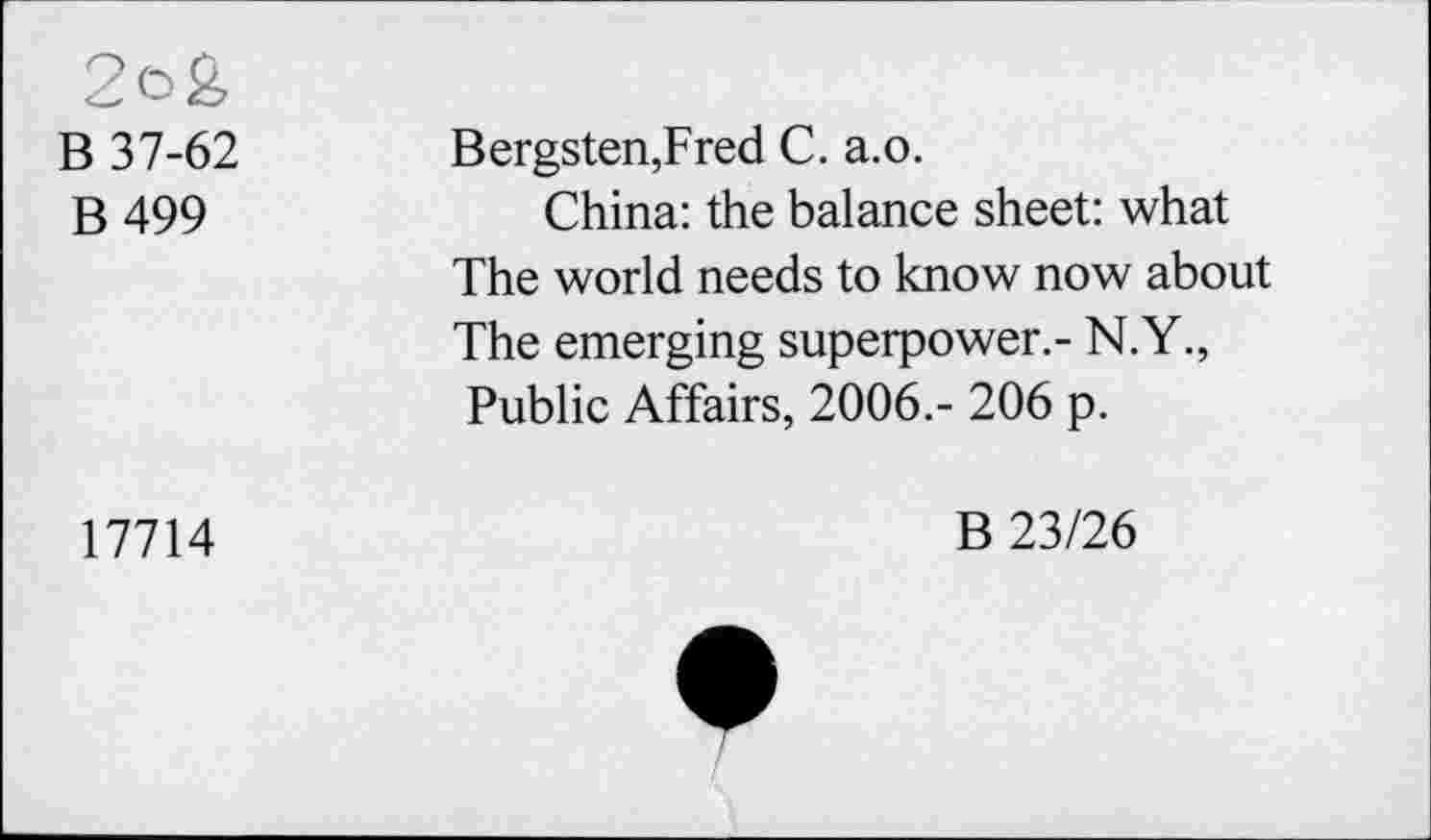 ﻿2c>£
B 37-62
B 499
Bergsten,Fred C. a.o.
China: the balance sheet: what The world needs to know now about The emerging superpower.- N.Y., Public Affairs, 2006.- 206 p.
17714
B 23/26